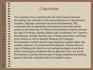 Conclusion
The researchers have concluded that the child Joachim has been
developing very well and is at the normal milestones of the physical,
cognitive, language, emotional and social developments. The
researchers have conducted the observation of each skills and the
results are the following: For Physical Development, Joachim showed
the signs of walking, running, balance and coordination. For Cognitive
Development, Joachim showed signs of being sociocentric, and being
more realistic as well as logically thinking. For Language
Development, J oachim showed signs of putting together simple and
complex sentences. For Emotional Development, Joachim showed
signs of feeling pride from his work and getting happy or sad about
positive and negative feedbacks that are directed at him. For Social
Development, Joachim showed signs of being competent and seeking
approval from the researcher and from Joachim’s peers.
 