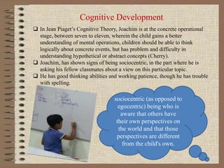 Cognitive Development
 In Jean Piaget’s Cognitive Theory, Joachim is at the concrete operational
stage, between seven to eleven, wherein the child gains a better
understanding of mental operations, children should be able to think
logically about concrete events, but has problem and difficulty in
understanding hypothetical or abstract concepts (Cherry).
 Joachim, has shown signs of being sociocentric, in the part where he is
asking his fellow classmates about a view on this particular topic.
 He has good thinking abilities and working patience, though he has trouble
with spelling.
sociocentric (as opposed to
egocentric) being who is
aware that others have
their own perspectives on
the world and that those
perspectives are different
from the child's own.
 