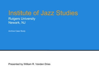 Institute of Jazz Studies 
Rutgers University 
Newark, NJ 
Archive Case Study 
Presented by William R. Vanden Dries 
 