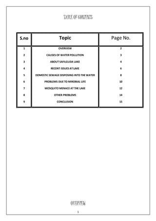 TABLE OF CONTENTS 
S.no Topic Page No. 
OVERVIEW 
1 
1 
2 
3 
4 
5 
6 
7 
8 
9 
OVERVIEW 
CAUSES OF WATER POLLUTION 
ABOUT SAFILGUDA LAKE 
RECENT ISSUES AT LAKE 
DOMESTIC SEWAGE DISPOSING INTO THE WATER 
PROBLEMS DUE TO MIROBIAL LIFE 
MOSQUITO MENACE AT THE LAKE 
OTHER PROBLEMS 
CONCLUSION 
2 
3 
4 
6 
8 
10 
12 
14 
15 
 