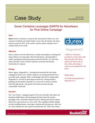 Case Study 866.459.7606 
www.doubleclick.com/dfa 
Durex Condoms Leverages DART® for Advertisers 
for First Online Campaign 
Client 
Durex brand of condoms is owned by SSL international. Sold in over 150 
countries worldwide and market leader in more than 40 markets, the Durex 
brand accounts for 26% of the world’s condom market, making it the #1 
condom brand in the world. 
Objectives 
Durex wanted to test the effectiveness of online advertising for reaching their 
target audience of young males. Research had shown a growing shift in 
media consumption among this group toward the Internet. As a first-time 
online advertiser, Durex wanted to generate awareness and develop 
benchmarks for response 
Strategy 
Durex’ agency, Fitzgerald+Co., developed and launched the first online 
campaign for Durex Love condom using the cost savings generated from a 
successful radio campaign. With a small budget allocated to testing online, 
Fitzgerald+Co. focused on generating awareness by creating attention-grabbing 
ads that pushed responders to a micro-site to interact with the 
brand through quizzes, and spread viral brand awareness through 
customizable e-postcards. 
Execution 
The “Love Poems” campaign targeted 18-24 year-old males with online ads 
featuring reddish flame-colored backgrounds that echoed the product 
packaging, with a devil-heart shaped character offering provocative widsom 
about how to get someone in a sexy mood. The campaign included multiple 
ad units including banners, skyscrapers, leaderboards and pop-ups, which ran 
on a men’s lifestyle site and a general entertainment site. Those who clicked 
“DART for Advertisers 
provides key metrics that really 
help advertisers like Durex 
understand what works for 
their online advertising so 
results can be optimized for the 
future.” 
Melissa Baker 
VP, Media Planning Director 
Fitzgerald & Co 
 