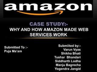 WHY AND HOW AMAZON MADE WEB 
SERVICES WORK 
Submitted To :- 
Puja Ma’am 
Submiited by:- 
Varun Vyas 
Shikha Bhati 
Tushar Bhandari 
Siddharth Lodha 
Manju Bagrecha 
Yogendra Jangid 
 