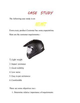 CASE STUDY 
The following case study is on 
HELMET 
From every product Customer has some expectations. 
Here are the customer requirements:- 
1. Light weight 
2. Impact resistance 
3. Good visibility 
4. Low noise 
5. Easy to put on/remove 
6. Comfortable 
There are some objectives too:- 
1. Determine relative importance of requirements 
 