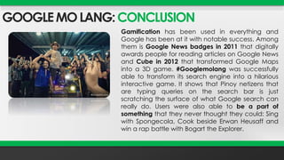 GOOGLE MO LANG: CONCLUSION 
Gamification has been used in everything and 
Google has been at it with notable success. Among 
them is Google News badges in 2011 that digitally 
awards people for reading articles on Google News 
and Cube in 2012 that transformed Google Maps 
into a 3D game. #Googlemolang was successfully 
able to transform its search engine into a hilarious 
interactive game. It shows that Pinoy netizens that 
are typing queries on the search bar is just 
scratching the surface of what Google search can 
really do. Users were also able to be a part of 
something that they never thought they could: Sing 
with Spongecola, Cook beside Erwan Heusaff and 
win a rap battle with Bogart the Explorer. 
 