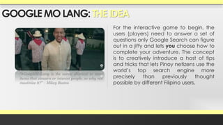GOOGLE MO LANG: THE IDEA 
For the interactive game to begin, the 
users (players) need to answer a set of 
questions only Google Search can figure 
out in a jiffy and lets you choose how to 
complete your adventure. The concept 
is to creatively introduce a host of tips 
and tricks that lets Pinoy netizens use the 
world’s top search engine more 
precisely than previously thought 
possible by different Filipino users. 
“#GoogleMoLang is the surest shortcut to most 
items that concern or interest people, so why not 
maximize it?” – Mikey Bustos 
 