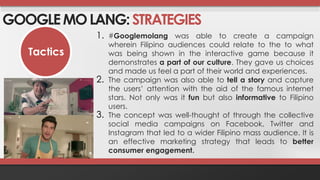 GOOGLE MO LANG: STRATEGIES 
Tactics 
1. #Googlemolang was able to create a campaign 
wherein Filipino audiences could relate to the to what 
was being shown in the interactive game because it 
demonstrates a part of our culture. They gave us choices 
and made us feel a part of their world and experiences. 
2. The campaign was also able to tell a story and capture 
the users’ attention with the aid of the famous internet 
stars. Not only was it fun but also informative to Filipino 
users. 
3. The concept was well-thought of through the collective 
social media campaigns on Facebook, Twitter and 
Instagram that led to a wider Filipino mass audience. It is 
an effective marketing strategy that leads to better 
consumer engagement. 
 