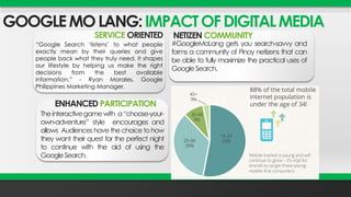 GOOGLE MO LANG: IMPACT OF DIGITAL MEDIA 
SERVICE ORIENTED 
“Google Search ‘listens’ to what people 
exactly mean by their queries and give 
people back what they truly need. It shapes 
our lifestyle by helping us make the right 
decisions from the best available 
information,” - Ryan Morales, Google 
Philippines Marketing Manager. 
NETIZEN COMMUNITY 
#GoogleMoLang gets you search-savvy and 
forms a community of Pinoy netizens that can 
be able to fully maximize the practical uses of 
GoogleSearch. 
ENHANCED PARTICIPATION 
The interactivegamewith a“choose-your-own- 
adventure” style encourages and 
allows Audienceshavethechoicetohow 
they want their quest for the perfect night 
to continue with the aid of using the 
GoogleSearch. 
 