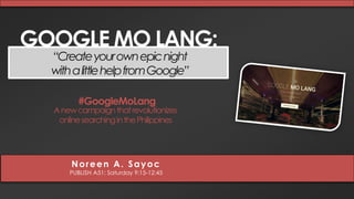 GOOGLE MO LANG: 
“Create your own epic night 
with a little help from Google” 
#GoogleMoLang 
A new campaignthat revolutionizes 
online searching in the Philippines 
Noreen A. Sayoc 
PUBLISH A51: Saturday 9:15-12:45 
 