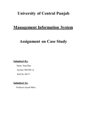 University of Central Punjab 
Management Information System 
Assignment on Case Study 
Submitted By: 
Name: Sana Riaz 
Section: MCOM 1A 
Roll No: 86117 
Submitted To: 
Professor Ayzed Mirza 
 