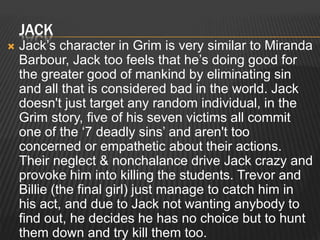 JACK 
 Jack’s character in Grim is very similar to Miranda 
Barbour, Jack too feels that he’s doing good for 
the greater good of mankind by eliminating sin 
and all that is considered bad in the world. Jack 
doesn't just target any random individual, in the 
Grim story, five of his seven victims all commit 
one of the ‘7 deadly sins’ and aren't too 
concerned or empathetic about their actions. 
Their neglect & nonchalance drive Jack crazy and 
provoke him into killing the students. Trevor and 
Billie (the final girl) just manage to catch him in 
his act, and due to Jack not wanting anybody to 
find out, he decides he has no choice but to hunt 
them down and try kill them too. 
