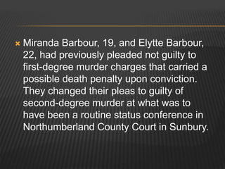  Miranda Barbour, 19, and Elytte Barbour, 
22, had previously pleaded not guilty to 
first-degree murder charges that carried a 
possible death penalty upon conviction. 
They changed their pleas to guilty of 
second-degree murder at what was to 
have been a routine status conference in 
Northumberland County Court in Sunbury. 
 