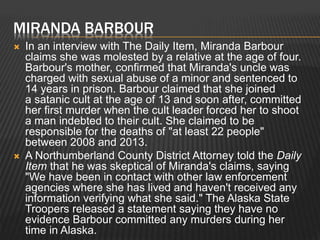 MIRANDA BARBOUR 
 In an interview with The Daily Item, Miranda Barbour 
claims she was molested by a relative at the age of four. 
Barbour's mother, confirmed that Miranda's uncle was 
charged with sexual abuse of a minor and sentenced to 
14 years in prison. Barbour claimed that she joined 
a satanic cult at the age of 13 and soon after, committed 
her first murder when the cult leader forced her to shoot 
a man indebted to their cult. She claimed to be 
responsible for the deaths of "at least 22 people" 
between 2008 and 2013. 
 A Northumberland County District Attorney told the Daily 
Item that he was skeptical of Miranda's claims, saying 
"We have been in contact with other law enforcement 
agencies where she has lived and haven't received any 
information verifying what she said." The Alaska State 
Troopers released a statement saying they have no 
evidence Barbour committed any murders during her 
time in Alaska. 
 