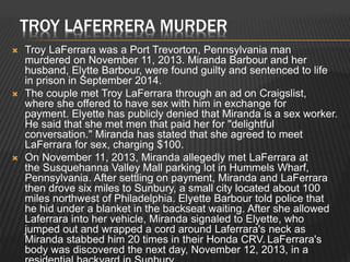 TROY LAFERRERA MURDER 
 Troy LaFerrara was a Port Trevorton, Pennsylvania man 
murdered on November 11, 2013. Miranda Barbour and her 
husband, Elytte Barbour, were found guilty and sentenced to life 
in prison in September 2014. 
 The couple met Troy LaFerrara through an ad on Craigslist, 
where she offered to have sex with him in exchange for 
payment. Elyette has publicly denied that Miranda is a sex worker. 
He said that she met men that paid her for "delightful 
conversation." Miranda has stated that she agreed to meet 
LaFerrara for sex, charging $100. 
 On November 11, 2013, Miranda allegedly met LaFerrara at 
the Susquehanna Valley Mall parking lot in Hummels Wharf, 
Pennsylvania. After settling on payment, Miranda and LaFerrara 
then drove six miles to Sunbury, a small city located about 100 
miles northwest of Philadelphia. Elyette Barbour told police that 
he hid under a blanket in the backseat waiting. After she allowed 
Laferrara into her vehicle, Miranda signaled to Elyette, who 
jumped out and wrapped a cord around Laferrara's neck as 
Miranda stabbed him 20 times in their Honda CRV. LaFerrara's 
body was discovered the next day, November 12, 2013, in a 
residential backyard in Sunbury. 
 