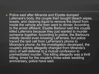  Police said after Miranda and Elyette dumped 
Laferrara's body, the couple then bought bleach wipes, 
towels, and cleaning liquid to remove the blood from 
inside the vehicle and then went to dinner. According 
to the arrest affidavit, Elyette Barbour said the couple 
killed Laferrara because they just wanted to murder 
someone together. According to police, the Barbours 
initially denied even knowing LaFerrara, but police 
traced the last call from LaFerrara's phone to 
Miranda’s phone. As the investigation developed, the 
couple's stories allegedly changed from Miranda’s 
story of self-defense to a mutual confession to 
premeditated murder. The killing allegedly was a thrill 
killing, timed for the couple's three-week wedding 
anniversary, police have said. 
 