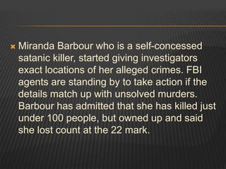  Miranda Barbour who is a self-concessed 
satanic killer, started giving investigators 
exact locations of her alleged crimes. FBI 
agents are standing by to take action if the 
details match up with unsolved murders. 
Barbour has admitted that she has killed just 
under 100 people, but owned up and said 
she lost count at the 22 mark. 
 
