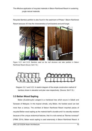 The effective application of recycled materials in Belum Rainforest Resort in sustaining 
jungle natural materials 
Recycled Bamboo partition is also found in the washroom of Phase 1 Belum Rainforest 
Resort because of it has the characteristics of anti-bacteria and anti-fungal. 
Figure 3.2.1 and 3.2.2: Bamboo used as the roof structure and also partition in Belum 
Rainforest Resort (Souce: Soh.Y.S.) 
Diagram 3.2.1 and 3.2.2: A sketch diagram of the simple construction method of 
bamboo shown in elevation and plan view respectively. (Source: Soh.Y.S.) 
3.3 Belian Wood Sapling 
Belian (Eusideroxylon zwageri) is a hardwood tree which occurs in Sabah and 
Sarawak of Malaysia. In this tropical climate, only Belian, the hardest wood can last 
more than a century. The architect of Belum Rainforest Resort imported pieces of 
recycled Belian wood sapling as the material itself is durable and it is naturally resistant 
because of the unique anatomical features, that it is nick-named as "Borneo ironwood" 
(FRIM, 2014). Belian wood sapling is used extensively in Belum Rainforest Resort. It 
ARC 2213/2234 Asian Architecture 10 
 