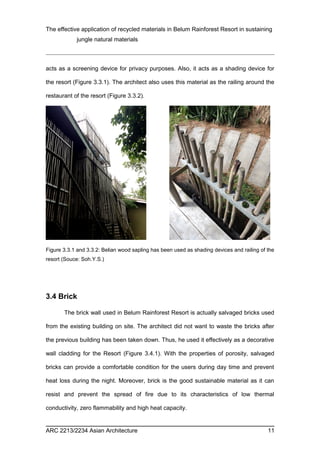 The effective application of recycled materials in Belum Rainforest Resort in sustaining 
jungle natural materials 
acts as a screening device for privacy purposes. Also, it acts as a shading device for 
the resort (Figure 3.3.1). The architect also uses this material as the railing around the 
restaurant of the resort (Figure 3.3.2). 
Figure 3.3.1 and 3.3.2: Belian wood sapling has been used as shading devices and railing of the 
resort (Souce: Soh.Y.S.) 
3.4 Brick 
The brick wall used in Belum Rainforest Resort is actually salvaged bricks used 
from the existing building on site. The architect did not want to waste the bricks after 
the previous building has been taken down. Thus, he used it effectively as a decorative 
wall cladding for the Resort (Figure 3.4.1). With the properties of porosity, salvaged 
bricks can provide a comfortable condition for the users during day time and prevent 
heat loss during the night. Moreover, brick is the good sustainable material as it can 
resist and prevent the spread of fire due to its characteristics of low thermal 
conductivity, zero flammability and high heat capacity. 
ARC 2213/2234 Asian Architecture 11 
 