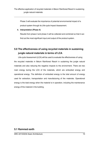 The effective application of recycled materials in Belum Rainforest Resort in sustaining 
jungle natural materials 
Phase 3 will evaluate the importance of potential environmental impact of a 
product system through its Life-cycle Impact Assessment. 
4. Interpretation (Phase 4) 
Results from phase 2 and phase 3 will be collected and combined so that it can 
find out the most significant input and output of the product system. 
5.0 The effectiveness of using recycled materials in sustaining 
jungle natural materials in terms of LCA 
Life-cycle Assessment (LCA) will be used to evaluate the effectiveness of using 
the recycled materials in Belum Rainforest Resort in sustaining the jungle natural 
materials and also reducing the negative impacts to the environment. There are two 
main energy during the LCA of the materials, which are embodied energy and 
operational energy. The definition of embodied energy is the total amount of energy 
used for extraction, transportation and manufacturing of the materials. Operational 
energy is the total energy when the material is in operation, including the maintenance 
energy of the material in the building. 
5.1 Rammed earth 
ARC 2213/2234 Asian Architecture 15 
 
