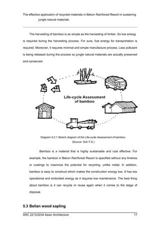 The effective application of recycled materials in Belum Rainforest Resort in sustaining 
jungle natural materials 
The harvesting of bamboo is as simple as the harvesting of timber. So low energy 
is required during the harvesting process. For sure, fuel energy for transportation is 
required. Moreover, it requires minimal and simple manufacture process. Less pollutant 
is being released during the process so jungle natural materials are actually preserved 
and conserved. 
Diagram 5.2.1 Sketch diagram of the Life-cycle Assessment of bamboo 
(Source: Soh.Y.S.) 
Bamboo is a material that is highly sustainable and cost effective. For 
example, the bamboo in Belum Rainforest Resort is specified without any finishes 
or coatings to maximize the potential for recycling, unlike metal. In addition, 
bamboo is easy to construct which makes the construction energy low. It has low 
operational and embodied energy as it requires low maintenance. The best thing 
about bamboo is it can recycle or reuse again when it comes to the stage of 
disposal. 
5.3 Belian wood sapling 
ARC 2213/2234 Asian Architecture 17 
 