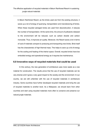 The effective application of recycled materials in Belum Rainforest Resort in sustaining 
jungle natural materials 
In Belum Rainforest Resort, as the bricks used are from the existing structure, it 
saves up a lot of energy of quarrying, transportation and manufacturing of bricks. 
When these recycled salvaged bricks are used from deconstruction, it reduces 
the number of transportation. At the same time, the amount of pollutants released 
to the environment will be reduced, such as carbon dioxide and carbon 
monoxide. Thus, it improves air quality. Moreover, the Resort saves a lot in terms 
of cost of materials compare to producing and transporting new bricks. Brick itself 
has the characteristic of high thermal mass. This helps to save up a lot of energy 
for the cooling and heating of the interior space. Overall, recycled bricks have low 
embodied energy and operational energy as it requires low maintenance. 
6.0 Innovative ways of recycled materials that could be used 
In this century, the new generation of architecture uses more waste as a raw 
material for construction. The results prove that the use of recycled materials can be 
very diverse and it gives a very good impact to the society and the environment. In our 
country, we are still unfamiliar with the use of recycled materials in architecture 
industry. Some countries have further developed recycled materials and bring the use 
of recycled materials to another level. As a Malaysian, we should learn from other 
countries and start using recycled materials more often to conserve and preserve our 
natural jungle materials. 
ARC 2213/2234 Asian Architecture 20 
 