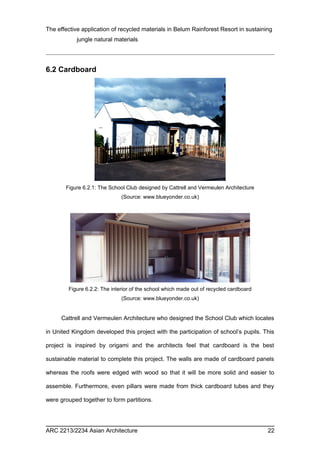 The effective application of recycled materials in Belum Rainforest Resort in sustaining 
jungle natural materials 
6.2 Cardboard 
Figure 6.2.1: The School Club designed by Cattrell and Vermeulen Architecture 
(Source: www.blueyonder.co.uk) 
Figure 6.2.2: The interior of the school which made out of recycled cardboard 
(Source: www.blueyonder.co.uk) 
Cattrell and Vermeulen Architecture who designed the School Club which locates 
in United Kingdom developed this project with the participation of school’s pupils. This 
project is inspired by origami and the architects feel that cardboard is the best 
sustainable material to complete this project. The walls are made of cardboard panels 
whereas the roofs were edged with wood so that it will be more solid and easier to 
assemble. Furthermore, even pillars were made from thick cardboard tubes and they 
were grouped together to form partitions. 
ARC 2213/2234 Asian Architecture 22 
 