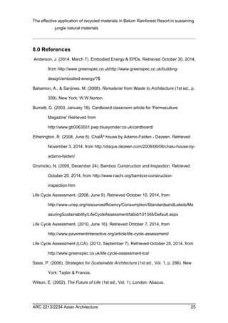 The effective application of recycled materials in Belum Rainforest Resort in sustaining 
jungle natural materials 
8.0 References 
Anderson, J. (2014, March 7). Embodied Energy & EPDs. Retrieved October 30, 2014, 
from http://www.greenspec.co.ukhttp://www.greenspec.co.uk/building-design/ 
embodied-energy/?$ 
Bahamon, A., & Sanjines, M. (2008). Rematerial from Waste to Architecture (1st ed., p. 
339). New York: W.W.Norton. 
Burnett, G. (2003, January 18). Cardboard classroom article for 'Permaculture 
Magazine' Retrieved from 
http://www.gb0063551.pwp.blueyonder.co.uk/cardboard/ 
Etherington, R. (2008, June 8). ChalÃº house by Adamo-Faiden - Dezeen. Retrieved 
November 3, 2014, from http://disqus.dezeen.com/2008/06/08/chalu-house-by-adamo- 
faiden/ 
Gromicko, N. (2009, December 24). Bamboo Construction and Inspection. Retrieved 
October 20, 2014, from http://www.nachi.org/bamboo-construction-inspection. 
htm 
Life Cycle Assessment. (2008, June 9). Retrieved October 10, 2014, from 
http://www.unep.org/resourceefficiency/Consumption/StandardsandLabels/Me 
asuringSustainability/LifeCycleAssessment/tabid/101348/Default.aspx 
Life Cycle Assessment. (2010, June 16). Retrieved October 7, 2014, from 
http://www.pavementinteractive.org/article/life-cycle-assessment/ 
Life Cycle Assessment (LCA). (2013, September 7). Retrieved October 28, 2014, from 
http://www.greenspec.co.uk/life-cycle-assessment-lca/ 
Sassi, P. (2006). Strategies for Sustainable Architecture (1st ed., Vol. 1, p. 296). New 
York: Taylor & Francis. 
Wilson, E. (2002). The Future of Life (1st ed., Vol. 1). London: Abacus. 
ARC 2213/2234 Asian Architecture 25 
