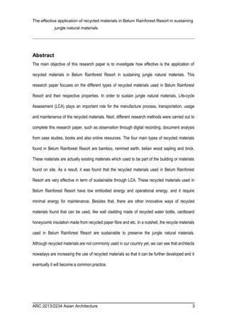 The effective application of recycled materials in Belum Rainforest Resort in sustaining 
jungle natural materials 
Abstract 
The main objective of this research paper is to investigate how effective is the application of 
recycled materials in Belum Rainforest Resort in sustaining jungle natural materials. This 
research paper focuses on the different types of recycled materials used in Belum Rainforest 
Resort and their respective properties. In order to sustain jungle natural materials, Life-cycle 
Assessment (LCA) plays an important role for the manufacture process, transportation, usage 
and maintenance of the recycled materials. Next, different research methods were carried out to 
complete this research paper, such as observation through digital recording, document analysis 
from case studies, books and also online resources. The four main types of recycled materials 
found in Belum Rainforest Resort are bamboo, rammed earth, belian wood sapling and brick. 
These materials are actually existing materials which used to be part of the building or materials 
found on site. As a result, it was found that the recycled materials used in Belum Rainforest 
Resort are very effective in term of sustainable through LCA. These recycled materials used in 
Belum Rainforest Resort have low embodied energy and operational energy, and it require 
minimal energy for maintenance. Besides that, there are other innovative ways of recycled 
materials found that can be used, like wall cladding made of recycled water bottle, cardboard 
honeycomb insulation made from recycled paper fibre and etc. In a nutshell, the recycle materials 
used in Belum Rainforest Resort are sustainable to preserve the jungle natural materials. 
Although recycled materials are not commonly used in our country yet, we can see that architects 
nowadays are increasing the use of recycled materials so that it can be further developed and it 
eventually it will become a common practice. 
ARC 2213/2234 Asian Architecture 3 
 