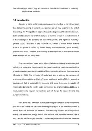 The effective application of recycled materials in Belum Rainforest Resort in sustaining 
jungle natural materials 
1.0 Introduction 
“Species of plants and animals are disappearing a hundred or more times faster 
than before the coming of humanity, and as many as half may be gone by the end of 
this century. An Armageddon is approaching at the beginning of the third millennium. 
But it is not the cosmic war and fiery collapse of mankind foretold in sacred scripture. It 
is the wreckage of the planet by an exuberantly plentiful and ingenious humanity.” 
(Wilson, 2002). The author of The Future of Life, Edward O.Wilson defines that the 
state of our planet is caused by human activity, like deforestation, global warming, 
pollution and more. Therefore, sustainability is very significant in order to sustain our 
forest although it is not easily done. 
There are different views and opinions of what sustainability is but the original 
definition of sustainable development is the development that meets the needs of the 
present without compromising the ability of future generations to meet their own needs 
(Brundtland, 1987). The principles of sustainable aim to address the problems of 
environmental degradation and lack of human quality and quality of life, by supporting 
development that is sustainable in economic and social terms and is capable of 
retaining the benefits of a healthy stable environment is a long term (Sassi, 2006). As a 
result, sustainability plays an important role as it will change the way we live and also 
our personal ethnics. 
Next, there are a lot factors that cause the negative impacts to the environment 
and one of the factors that cause the most negative impact is the built environment. It 
results from the extraction of materials, manufacturing process, the transportation 
energy, the operational energy until its final disposal. The impact of materials use is 
very complex and far-ranging. In order to sustain our jungle natural materials, there are 
ARC 2213/2234 Asian Architecture 4 
 