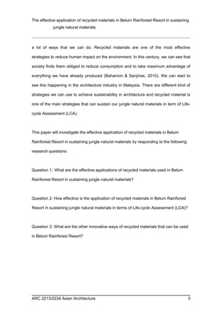 The effective application of recycled materials in Belum Rainforest Resort in sustaining 
jungle natural materials 
a lot of ways that we can do. Recycled materials are one of the most effective 
strategies to reduce human impact on the environment. In this century, we can see that 
society finds them obliged to reduce consumption and to take maximum advantage of 
everything we have already produced (Bahamon & Sanjines, 2010). We can start to 
see this happening in the architecture industry in Malaysia. There are different kind of 
strategies we can use to achieve sustainability in architecture and recycled material is 
one of the main strategies that can sustain our jungle natural materials in term of Life-cycle 
Assessment (LCA). 
This paper will investigate the effective application of recycled materials in Belum 
Rainforest Resort in sustaining jungle natural materials by responding to the following 
research questions: 
Question 1: What are the effective applications of recycled materials used in Belum 
Rainforest Resort in sustaining jungle natural materials? 
Question 2: How effective is the application of recycled materials in Belum Rainforest 
Resort in sustaining jungle natural materials in terms of Life-cycle Assessment (LCA)? 
Question 3: What are the other innovative ways of recycled materials that can be used 
in Belum Rainforest Resort? 
ARC 2213/2234 Asian Architecture 5 
 