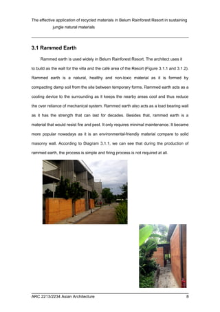 The effective application of recycled materials in Belum Rainforest Resort in sustaining 
jungle natural materials 
3.1 Rammed Earth 
Rammed earth is used widely in Belum Rainforest Resort. The architect uses it 
to build as the wall for the villa and the café area of the Resort (Figure 3.1.1 and 3.1.2). 
Rammed earth is a natural, healthy and non-toxic material as it is formed by 
compacting damp soil from the site between temporary forms. Rammed earth acts as a 
cooling device to the surrounding as it keeps the nearby areas cool and thus reduce 
the over reliance of mechanical system. Rammed earth also acts as a load bearing wall 
as it has the strength that can last for decades. Besides that, rammed earth is a 
material that would resist fire and pest. It only requires minimal maintenance. It became 
more popular nowadays as it is an environmental-friendly material compare to solid 
masonry wall. According to Diagram 3.1.1, we can see that during the production of 
rammed earth, the process is simple and firing process is not required at all. 
ARC 2213/2234 Asian Architecture 8 
 