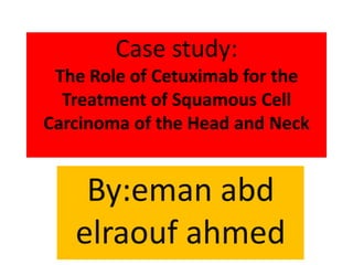 Case study: 
The Role of Cetuximab for the 
Treatment of Squamous Cell 
Carcinoma of the Head and Neck 
By:eman abd 
elraouf ahmed 
 