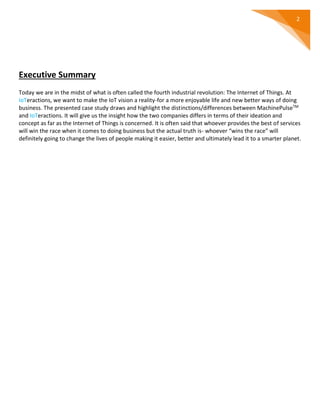 2
Executive Summary
Today we are in the midst of what is often called the fourth industrial revolution: The Internet of Things. At
IoTeractions, we want to make the IoT vision a reality-for a more enjoyable life and new better ways of doing
business. The presented case study draws and highlight the distinctions/differences between MachinePulseTM
and IoTeractions. It will give us the insight how the two companies differs in terms of their ideation and
concept as far as the Internet of Things is concerned. It is often said that whoever provides the best of services
will win the race when it comes to doing business but the actual truth is- whoever “wins the race” will
definitely going to change the lives of people making it easier, better and ultimately lead it to a smarter planet.
 