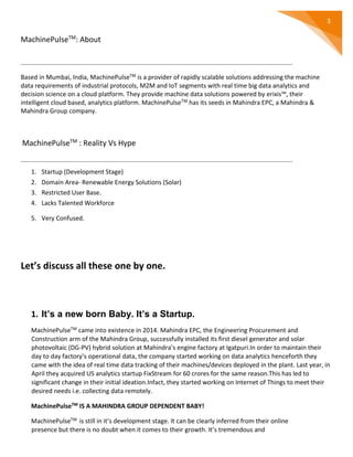 3
MachinePulseTM
: About
Based in Mumbai, India, MachinePulseTM is a provider of rapidly scalable solutions addressing the machine
data requirements of industrial protocols, M2M and IoT segments with real time big data analytics and
decision science on a cloud platform. They provide machine data solutions powered by erixis™, their
intelligent cloud based, analytics platform. MachinePulseTM has its seeds in Mahindra EPC, a Mahindra &
Mahindra Group company.
MachinePulseTM
: Reality Vs Hype
1. Startup (Development Stage)
2. Domain Area- Renewable Energy Solutions (Solar)
3. Restricted User Base.
4. Lacks Talented Workforce
5. Very Confused.
Let’s discuss all these one by one.
1. It’s a new born Baby. It’s a Startup.
MachinePulseTM came into existence in 2014. Mahindra EPC, the Engineering Procurement and
Construction arm of the Mahindra Group, successfully installed its first diesel generator and solar
photovoltaic (DG-PV) hybrid solution at Mahindra’s engine factory at Igatpuri.In order to maintain their
day to day factory’s operational data, the company started working on data analytics henceforth they
came with the idea of real time data tracking of their machines/devices deployed in the plant. Last year, in
April they acquired US analytics startup FixStream for 60 crores for the same reason.This has led to
significant change in their initial ideation.Infact, they started working on Internet of Things to meet their
desired needs i.e. collecting data remotely.
MachinePulseTM IS A MAHINDRA GROUP DEPENDENT BABY!
MachinePulseTM is still in it’s development stage. It can be clearly inferred from their online
presence but there is no doubt when it comes to their growth. It’s tremendous and
 
