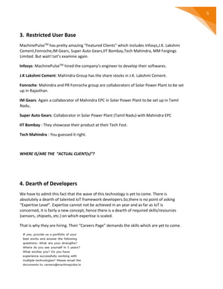 5
3. Restricted User Base
MachinePulseTM has pretty amazing “Featured Clients” which includes Infosys,J.K. Lakshmi
Cement,Fonroche,IM Gears, Super Auto Gears,IIT Bombay,Tech Mahindra, MM Forgings
Limited. But wait! Let’s examine again.
Infosys: MachinePulseTM hired the company’s engineer to develop their softwares.
J.K Lakshmi Cement: Mahindra Group has the share stocks in J.K. Lakshmi Cement.
Fonroche: Mahindra and PR Fonroche group are collaborators of Solar Power Plant to be set
up in Rajasthan.
IM Gears: Again a collaborator of Mahindra EPC in Solar Power Plant to be set up in Tamil
Nadu.
Super Auto Gears: Collaborator in Solar Power Plant (Tamil Nadu) with Mahindra EPC
IIT Bombay : They showcase their product at their Tech Fest.
Tech Mahindra : You guessed it right.
WHERE IS/ARE THE “ACTUAL CLIENT(s)”?
4. Dearth of Developers
We have to admit this fact that the wave of this technology is yet to come. There is
absolutely a dearth of talented IoT framework developers.So,there is no point of asking
“Expertise Level”. Expertise cannot not be achieved in an year and as far as IoT is
concerned, it is fairly a new concept, hence there is a dearth of required skills/resources
(sensors, chipsets, etc.) on which expertise is scaled.
That is why they are hiring. Their “Careers Page” demands the skills which are yet to come.
 