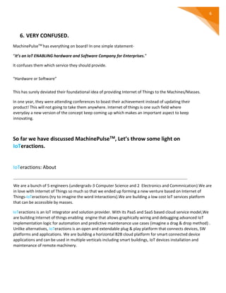 6
6. VERY CONFUSED.
MachinePulseTM has everything on board! In one simple statement-
“It’s an IoT ENABLING hardware and Software Company for Enterprises.”
It confuses them which service they should provide.
“Hardware or Software”
This has surely deviated their foundational idea of providing Internet of Things to the Machines/Masses.
In one year, they were attending conferences to boast their achievement instead of updating their
product! This will not going to take them anywhere. Internet of things is one such field where
everyday a new version of the concept keep coming up which makes an important aspect to keep
innovating.
So far we have discussed MachinePulseTM, Let’s throw some light on
IoTeractions.
IoTeractions: About
We are a bunch of 5 engineers (undergrads-3 Computer Science and 2 Electronics and Commnication).We are
in love with Internet of Things so much so that we ended up forming a new venture based on Internet of
Things-IoTeractions (try to imagine the word Interactions).We are building a low cost IoT services platform
that can be accessible by masses.
IoTeractions is an IoT integrator and solution provider. With its PaaS and SaaS based cloud service model,We
are building Internet of things enabling engine that allows graphically wiring and debugging advanced IoT
implementation logic for automation and predictive maintenance use cases (imagine a drag & drop method) .
Unlike alternatives, IoTeractions is an open and extendable plug & play platform that connects devices, SW
platforms and applications. We are building a horizontal B2B cloud platform for smart connected device
applications and can be used in multiple verticals including smart buildings, IoT devices installation and
maintenance of remote machinery.
 