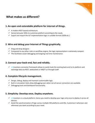 7
What makes us different?
1. An open and extendable platform for internet of things.
 A modern REST-based architecture.
 Sensor/actuator SDKs to customize platform according to the needs.
 Export and import the IoT implementation logic in suitable format (JSON etc.)
2. Wire and debug your lnternet of Things graphically.
 Drag-and-drop designer.
 Compared to any other rules or workflow engine, the logic representation is extremely compact.
 This facilitates easier debugging and ongoing real time maintenance.
3. Connect your back-end, fast and reliably.
 IoTeractions connector framework allows to easily hook the existing back-end to its platform and
exchange data via REST, websockets or MQTT or through CoAP.
4. Complete lifecycle management.
 Design, debug, deploy and maintain customizable logic.
 Built-in simulation tools allow debugging even when not all sensor connectors are available.
 Debugging tools and dashboard functionality.
5. Simplicity- Develop once, Deploy anywhere.
 IoTeractions is a cloud platform, hence you need to develop your logic only once to deploy it across all
devices.
 Avoid the synchronization of logic across multiple HW platforms and OSs. Customize it wherever and
whenever you want according to your need.
 