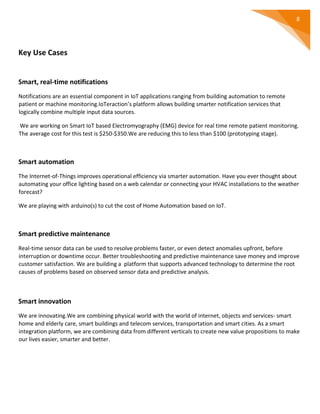 8
Key Use Cases
Smart, real-time notifications
Notifications are an essential component in IoT applications ranging from building automation to remote
patient or machine monitoring.IoTeraction’s platform allows building smarter notification services that
logically combine multiple input data sources.
We are working on Smart IoT based Electromyography (EMG) device for real time remote patient monitoring.
The average cost for this test is $250-$350.We are reducing this to less than $100 (prototyping stage).
Smart automation
The Internet-of-Things improves operational efficiency via smarter automation. Have you ever thought about
automating your office lighting based on a web calendar or connecting your HVAC installations to the weather
forecast?
We are playing with arduino(s) to cut the cost of Home Automation based on IoT.
Smart predictive maintenance
Real-time sensor data can be used to resolve problems faster, or even detect anomalies upfront, before
interruption or downtime occur. Better troubleshooting and predictive maintenance save money and improve
customer satisfaction. We are building a platform that supports advanced technology to determine the root
causes of problems based on observed sensor data and predictive analysis.
Smart innovation
We are innovating.We are combining physical world with the world of internet, objects and services- smart
home and elderly care, smart buildings and telecom services, transportation and smart cities. As a smart
integration platform, we are combining data from different verticals to create new value propositions to make
our lives easier, smarter and better.
 