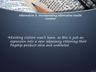 Alternative 3. Incorporating alternative health
content
Existing visitors won’t leave, as this is just an
expansion into a new adjacency retaining their
flagship product alive and undiluted
 