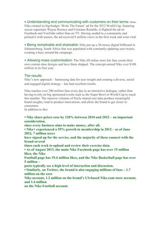 • Understanding and communicating with customers on their terms: When
Nike created its big-budget ‘Write The Future’ ad for the 2012 World Cup, featuring
soccer superstars Wayne Rooney and Cristiano Ronaldo, it flighted the ad on
Facebook and YouTube rather than on TV. Having seeded to a community and
primed it with teasers, the ad received 8 million views in the first week and went viral.
• Being remarkable and shareable: Nike put up a 30-storey digital billboard in
Johannesburg, South Africa that was populated with constantly-updating user tweets,
creating a buzz around the campaign.
• Allowing mass customisation: The Nike iD online store lets fans create their
own custom shoe designs and have them shipped. The concept earned Nike over $100
million in its first year.
The results
Nike’s new approach – harnessing data for user insight and creating a diverse, social
and engaged digital strategy – has had excellent results.
Nike reaches over 200 million fans every day in an interactive dialogue, rather than
having to rely on big sponsored events such as the Super Bowl or World Cup to reach
this number. The massive volumes of freely shared user data produce meaningful
brand insights, lead to product innovations, and allow the brand to get closer to
consumers.
In addition to this:
• Nike share prices rose by 120% between 2010 and 2012 – an important
consideration,
since every business aims to make money, after all.
• Nike+ experienced a 55% growth in membership in 2012 – as of June
2012, 7 million users
have signed up for the service, and the majority of these connect with the
brand several
times each week to upload and review their exercise data.
• As of August 2013, the main Nike Facebook page has over 15 million
likes, the Nike
Football page has 19.4 million likes, and the Nike Basketball page has over
5 million –
posts typically see a high level of interaction and discussion.
• Similarly, on Twitter, the brand is also engaging millions of fans – 1.7
million on the core
Nike account, 1.2 million on the brand’s US-based Nike.com store account,
and 1.4 million
on the Nike Football account.
2.9 The bigger picture
 
