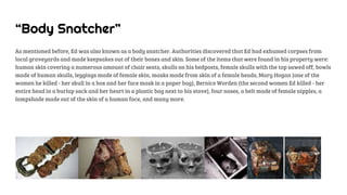 “Body Snatcher”
As mentioned before, Ed was also known as a body snatcher. Authorities discovered that Ed had exhumed corpses from
local graveyards and made keepsakes out of their bones and skin. Some of the items that were found in his property were:
human skin covering a numerous amount of chair seats, skulls on his bedposts, female skulls with the top sawed off, bowls
made of human skulls, leggings made of female skin, masks made from skin of a female heads, Mary Hogan (one of the
women he killed - her skull in a box and her face mask in a paper bag), Bernice Worden (the second women Ed killed - her
entire head in a burlap sack and her heart in a plastic bag next to his stove), four noses, a belt made of female nipples, a
lampshade made out of the skin of a human face, and many more.
 