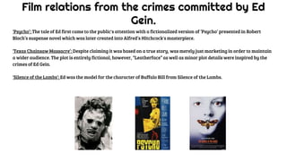 Film relations from the crimes committed by Ed
Gein.
‘Psycho’: The tale of Ed first came to the public's attention with a fictionalized version of ‘Psycho’ presented in Robert
Bloch’s suspense novel which was later created into Alfred’s Hitchcock's masterpiece.
‘Texas Chainsaw Massacre’: Despite claiming it was based on a true story, was merely just marketing in order to maintain
a wider audience. The plot is entirely fictional, however, “Leatherface” as well as minor plot details were inspired by the
crimes of Ed Gein.
‘Silence of the Lambs’: Ed was the model for the character of Buffalo Bill from Silence of the Lambs.
 