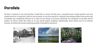 Parallels
Ed Gein is relevant to me and the film I would like to create. Ed Gein was a murdered and a body snatcher and was
undiscovered for a long time. Until he was arrested, no one had noticed or reported any missing bodies from graves and
everybody was completely oblivious as to what he was doing in his house. Similarly, the antagonist in my film will be
similar, he will be under the radar so no one would suspect anything. Additionally, Gein’s house was in an isolated
location. As will be the location whereby my film is intended to take place.
Ed Gein’sisolatedfarmhouse, Wisconsin. RuislipLido woods,whereour traileris intendedto takeplace.
 