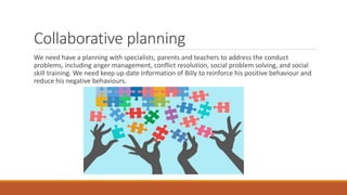 Collaborative planning
We need have a planning with specialists, parents and teachers to address the conduct
problems, including anger management, conflict resolution, social problem solving, and social
skill training. We need keep up-date information of Billy to reinforce his positive behaviour and
reduce his negative behaviours.
 