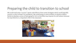 Preparing the child to transition to school
We could read some “success” stories with Billy to share some strategies which could help Billy
success in class to foster his confidence. We could hang on some artifacts or photos of Billy’s
family to develop a sense of belonging for him so that Billy may improve his self-esteem because
he may think he is a important child in the classroom.
 