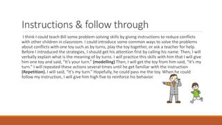 Instructions & follow through
I think I could teach Bill some problem-solving skills by giving instructions to reduce conflicts
with other children in classroom. I could introduce some common ways to solve the problems
about conflicts with one toy such as by turns, play the toy together, or ask a teacher for help.
Before I introduced the strategies, I should get his attention first by calling his name. Then, I will
verbally explain what is the meaning of by turns. I will practice this skills with him that I will give
him one toy and said, “It’s your turn.” (modelling) Then, I will get the toy from him said, “It’s my
turn.” I will repeated these actions several times until he get familiar with the instruction
(Repetition). I will said, “It’s my turn.” Hopefully, he could pass me the toy. When he could
follow my instruction, I will give him high five to reinforce his behavior.
 