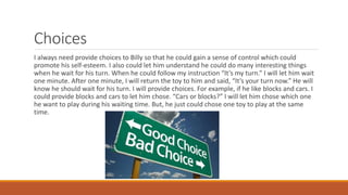 Choices
I always need provide choices to Billy so that he could gain a sense of control which could
promote his self-esteem. I also could let him understand he could do many interesting things
when he wait for his turn. When he could follow my instruction “It’s my turn.” I will let him wait
one minute. After one minute, I will return the toy to him and said, “It’s your turn now.” He will
know he should wait for his turn. I will provide choices. For example, if he like blocks and cars. I
could provide blocks and cars to let him chose. “Cars or blocks?” I will let him chose which one
he want to play during his waiting time. But, he just could chose one toy to play at the same
time.
 