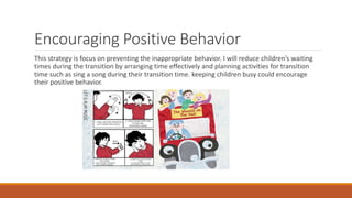 Encouraging Positive Behavior
This strategy is focus on preventing the inappropriate behavior. I will reduce children’s waiting
times during the transition by arranging time effectively and planning activities for transition
time such as sing a song during their transition time. keeping children busy could encourage
their positive behavior.
 