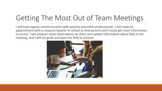 Getting The Most Out of Team Meetings
I will have regular communication with parents and other professionals. I will make an
appointment with a resource teacher in school so that parents and I could get more information
to access. I will prepare some observations to share and update information about Billy in the
meeting, and I will set goals and plans for Billy to achieve.
 