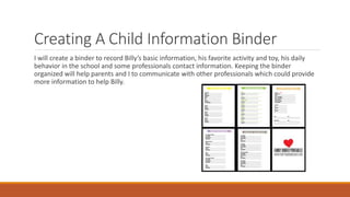 Creating A Child Information Binder
I will create a binder to record Billy’s basic information, his favorite activity and toy, his daily
behavior in the school and some professionals contact information. Keeping the binder
organized will help parents and I to communicate with other professionals which could provide
more information to help Billy.
 