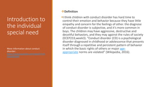 Introduction to
the individual
special need
Definition
I think children with conduct disorder has hard time to
control their emotion and behavior because they have little
empathy and concern for the feelings of other. the diagnose
of conduct disorder is subjective, and it’s more common in
boys. The children may have aggressive, destructive and
deceitful behaviors, and they may against the rules of society
(ECEP233,week3). “Conduct disorder (CD) is a psychological
disorder diagnosed in childhood or adolescence that presents
itself through a repetitive and persistent pattern of behavior
in which the basic rights of others or major age-
appropriate norms are violated” (Wikipedia, 2016).
More information about conduct
disorder:
https://www.youtube.com/watch?v=d
tOaVQ43AfY
 